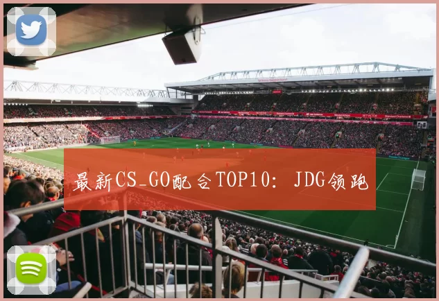 最新CS_GO配合TOP10：JDG领跑