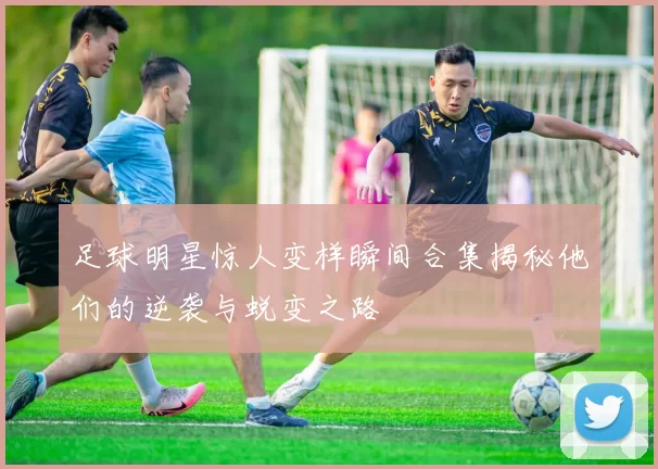 足球明星惊人变样瞬间合集揭秘他们的逆袭与蜕变之路