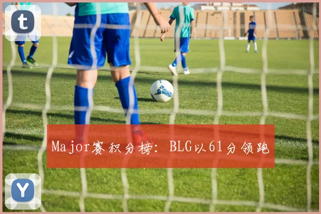 Major赛积分榜：BLG以61分领跑