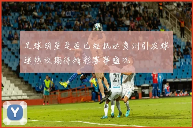 足球明星是否已经抵达贵州引发球迷热议期待精彩赛事盛况